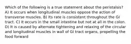 Which of the following is a true statement about the peristalsis? A) It occurs when longitudinal muscles oppose the action of transverse muscles. B) Its rate is consistent throughout the GI tract. C) It occurs in the small intestine but not at all in the colon. D) It is caused by alternate tightening and relaxing of the circular and longitudinal muscles in wall of GI tract organs, propelling the food forward