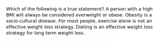 Which of the following is a true statement? A person with a high BMI will always be considered overweight or obese. Obesity is a socio-cultural disease. For most people, exercise alone is not an effective weight loss strategy. Dieting is an effective weight loss strategy for long term weight loss.