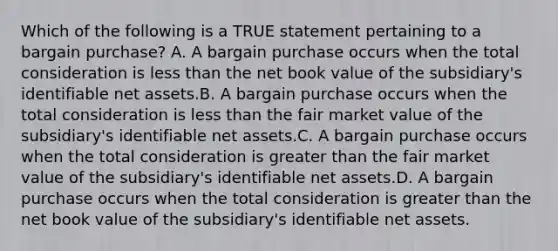 Which of the following is a TRUE statement pertaining to a bargain purchase? A. A bargain purchase occurs when the total consideration is less than the net book value of the subsidiary's identifiable net assets.B. A bargain purchase occurs when the total consideration is less than the fair market value of the subsidiary's identifiable net assets.C. A bargain purchase occurs when the total consideration is greater than the fair market value of the subsidiary's identifiable net assets.D. A bargain purchase occurs when the total consideration is greater than the net book value of the subsidiary's identifiable net assets.