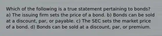 Which of the following is a true statement pertaining to bonds? a) The issuing firm sets the price of a bond. b) Bonds can be sold at a discount, par, or payable. c) The SEC sets the market price of a bond. d) Bonds can be sold at a discount, par, or premium.