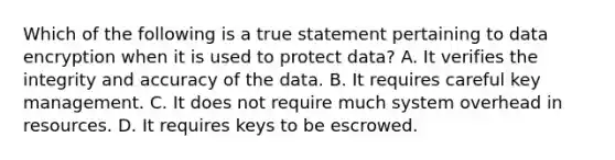 Which of the following is a true statement pertaining to data encryption when it is used to protect data? A. It verifies the integrity and accuracy of the data. B. It requires careful key management. C. It does not require much system overhead in resources. D. It requires keys to be escrowed.