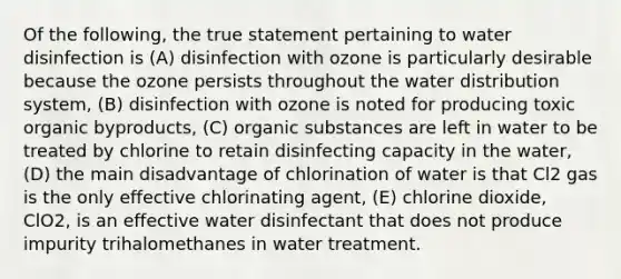 Of the following, the true statement pertaining to water disinfection is (A) disinfection with ozone is particularly desirable because the ozone persists throughout the water distribution system, (B) disinfection with ozone is noted for producing toxic organic byproducts, (C) organic substances are left in water to be treated by chlorine to retain disinfecting capacity in the water, (D) the main disadvantage of chlorination of water is that Cl2 gas is the only effective chlorinating agent, (E) chlorine dioxide, ClO2, is an effective water disinfectant that does not produce impurity trihalomethanes in water treatment.