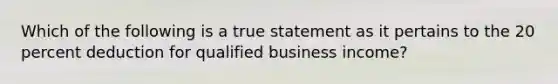 Which of the following is a true statement as it pertains to the 20 percent deduction for qualified business income?