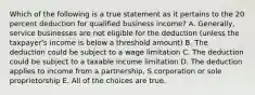 Which of the following is a true statement as it pertains to the 20 percent deduction for qualified business income? A. Generally, service businesses are not eligible for the deduction (unless the taxpayer's income is below a threshold amount) B. The deduction could be subject to a wage limitation C. The deduction could be subject to a taxable income limitation D. The deduction applies to income from a partnership, S corporation or sole proprietorship E. All of the choices are true.