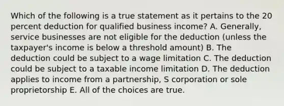 Which of the following is a true statement as it pertains to the 20 percent deduction for qualified business income? A. Generally, service businesses are not eligible for the deduction (unless the taxpayer's income is below a threshold amount) B. The deduction could be subject to a wage limitation C. The deduction could be subject to a taxable income limitation D. The deduction applies to income from a partnership, S corporation or sole proprietorship E. All of the choices are true.