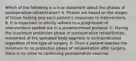 Which of the following is a true statement about the phases of postoperative rehabilitation? A. Phases are based on the stages of tissue healing and each patient's responses to interventions. B. It is important to strictly adhere to a progression of interventions spelled out in a predetermined protocol. C. During the maximum protection phase of postoperative rehabilitation, movement of the operated body segment is contraindicated regardless of the type of surgery. D. Once a patient reaches the minimum to no protection phase of rehabilitation after surgery, there is no value to continuing postoperative exercise.