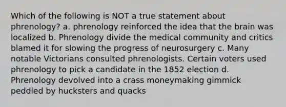 Which of the following is NOT a true statement about phrenology? a. phrenology reinforced the idea that the brain was localized b. Phrenology divide the medical community and critics blamed it for slowing the progress of neurosurgery c. Many notable Victorians consulted phrenologists. Certain voters used phrenology to pick a candidate in the 1852 election d. Phrenology devolved into a crass moneymaking gimmick peddled by hucksters and quacks