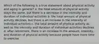 Which of the following is a true statement about physical activity and aging in general? a. the total amount of physical activity stays the same, but there is a decrease in the intensity and duration of individual activities b. the total amount of physical activity declines, but there is an increase in the intensity of individual activities c. the total amount of physical activity as well as the intensity and duration of individual activities declines d. after retirement, there is an increase in the amount, intensity, and duration of physical activity because people have more time to exercise