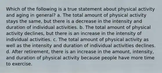 Which of the following is a true statement about physical activity and aging in general? a. The total amount of physical activity stays the same, but there is a decrease in the intensity and duration of individual activities. b. The total amount of physical activity declines, but there is an increase in the intensity of individual activities. c. The total amount of physical activity as well as the intensity and duration of individual activities declines. d. After retirement, there is an increase in the amount, intensity, and duration of physical activity because people have more time to exercise.