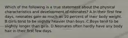 Which of the following is a true statement about the physical characteristics and development of neonates? A.In their first few days, neonates gain as much as 10 percent of their body weight. B.Girls tend to be slightly heavier than boys. C.Boys tend to be slightly longer than girls. D.Neonates often hardly have any body hair in their first few days.