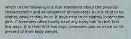 Which of the following is a true statement about the physical characteristics and development of neonates? A.Girls tend to be slightly heavier than boys. B.Boys tend to be slightly longer than girls. C.Neonates often hardly have any body hair in their first few days. D.In their first few days, neonates gain as much as 10 percent of their body weight.