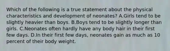 Which of the following is a true statement about the physical characteristics and development of neonates? A.Girls tend to be slightly heavier than boys. B.Boys tend to be slightly longer than girls. C.Neonates often hardly have any body hair in their first few days. D.In their first few days, neonates gain as much as 10 percent of their body weight.