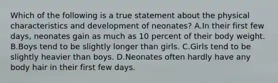 Which of the following is a true statement about the physical characteristics and development of neonates? A.In their first few days, neonates gain as much as 10 percent of their body weight. B.Boys tend to be slightly longer than girls. C.Girls tend to be slightly heavier than boys. D.Neonates often hardly have any body hair in their first few days.