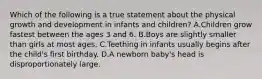 Which of the following is a true statement about the physical growth and development in infants and children? A.Children grow fastest between the ages 3 and 6. B.Boys are slightly smaller than girls at most ages. C.Teething in infants usually begins after the child's first birthday. D.A newborn baby's head is disproportionately large.