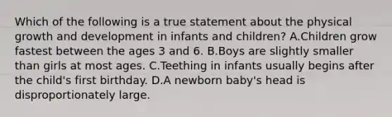 Which of the following is a true statement about the physical growth and development in infants and children? A.Children grow fastest between the ages 3 and 6. B.Boys are slightly smaller than girls at most ages. C.Teething in infants usually begins after the child's first birthday. D.A newborn baby's head is disproportionately large.