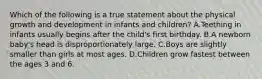 Which of the following is a true statement about the physical growth and development in infants and children? A.Teething in infants usually begins after the child's first birthday. B.A newborn baby's head is disproportionately large. C.Boys are slightly smaller than girls at most ages. D.Children grow fastest between the ages 3 and 6.