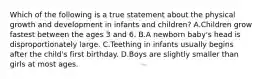 Which of the following is a true statement about the physical growth and development in infants and children? A.Children grow fastest between the ages 3 and 6. B.A newborn baby's head is disproportionately large. C.Teething in infants usually begins after the child's first birthday. D.Boys are slightly smaller than girls at most ages.