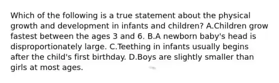 Which of the following is a true statement about the physical growth and development in infants and children? A.Children grow fastest between the ages 3 and 6. B.A newborn baby's head is disproportionately large. C.Teething in infants usually begins after the child's first birthday. D.Boys are slightly smaller than girls at most ages.