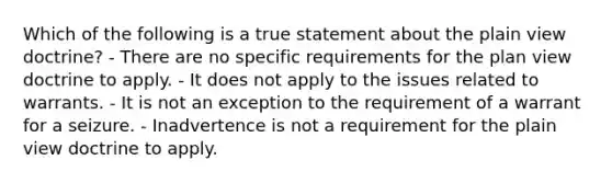 Which of the following is a true statement about the plain view doctrine? - There are no specific requirements for the plan view doctrine to apply. - It does not apply to the issues related to warrants. - It is not an exception to the requirement of a warrant for a seizure. - Inadvertence is not a requirement for the plain view doctrine to apply.