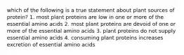 which of the following is a true statement about plant sources of protein? 1. most plant proteins are low in one or more of the essential amino acids 2. most plant proteins are devoid of one or more of the essential amino acids 3. plant proteins do not supply essential amino acids 4. consuming plant proteins increases excretion of essential amino acids