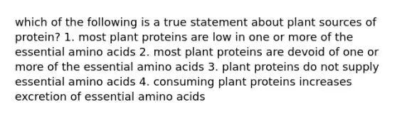 which of the following is a true statement about plant sources of protein? 1. most plant proteins are low in one or more of the essential amino acids 2. most plant proteins are devoid of one or more of the essential amino acids 3. plant proteins do not supply essential amino acids 4. consuming plant proteins increases excretion of essential amino acids