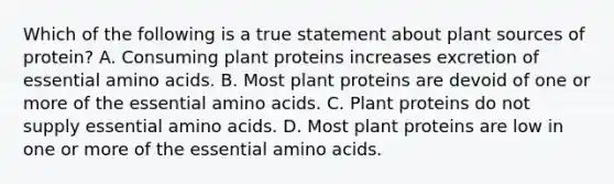 Which of the following is a true statement about plant sources of protein? A. Consuming plant proteins increases excretion of essential amino acids. B. Most plant proteins are devoid of one or more of the essential amino acids. C. Plant proteins do not supply essential amino acids. D. Most plant proteins are low in one or more of the essential amino acids.