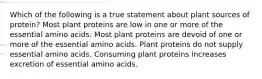 Which of the following is a true statement about plant sources of protein? Most plant proteins are low in one or more of the essential amino acids. Most plant proteins are devoid of one or more of the essential amino acids. Plant proteins do not supply essential amino acids. Consuming plant proteins increases excretion of essential amino acids.