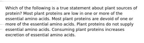 Which of the following is a true statement about plant sources of protein? Most plant proteins are low in one or more of the essential amino acids. Most plant proteins are devoid of one or more of the essential amino acids. Plant proteins do not supply essential amino acids. Consuming plant proteins increases excretion of essential amino acids.