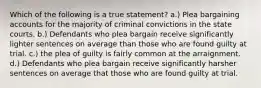 Which of the following is a true statement? a.) Plea bargaining accounts for the majority of criminal convictions in the state courts. b.) Defendants who plea bargain receive significantly lighter sentences on average than those who are found guilty at trial. c.) the plea of guilty is fairly common at the arraignment. d.) Defendants who plea bargain receive significantly harsher sentences on average that those who are found guilty at trial.