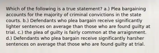 Which of the following is a true statement? a.) Plea bargaining accounts for the majority of criminal convictions in the <a href='https://www.questionai.com/knowledge/k0UTVXnPxH-state-courts' class='anchor-knowledge'>state courts</a>. b.) Defendants who plea bargain receive significantly lighter sentences on average than those who are found guilty at trial. c.) the plea of guilty is fairly common at the arraignment. d.) Defendants who plea bargain receive significantly harsher sentences on average that those who are found guilty at trial.