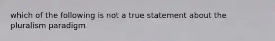 which of the following is not a true statement about the pluralism paradigm