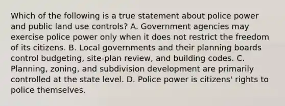 Which of the following is a true statement about police power and public land use controls? A. Government agencies may exercise police power only when it does not restrict the freedom of its citizens. B. Local governments and their planning boards control budgeting, site-plan review, and building codes. C. Planning, zoning, and subdivision development are primarily controlled at the state level. D. Police power is citizens' rights to police themselves.