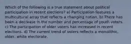 Which of the following is a true statement about political participation in recent elections? a) Participation features a multicultural array that reflects a changing nation. b) There has been a decrease in the number and percentage of youth voters. c) The participation of older voters has increased in recent elections. d) The current trend of voters reflects a monolithic, older, white electorate.