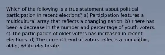 Which of the following is a true statement about political participation in recent elections? a) Participation features a multicultural array that reflects a changing nation. b) There has been a decrease in the number and percentage of youth voters. c) The participation of older voters has increased in recent elections. d) The current trend of voters reflects a monolithic, older, white electorate.