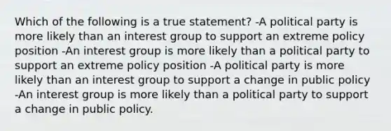 Which of the following is a true statement? -A political party is more likely than an interest group to support an extreme policy position -An interest group is more likely than a political party to support an extreme policy position -A political party is more likely than an interest group to support a change in public policy -An interest group is more likely than a political party to support a change in public policy.