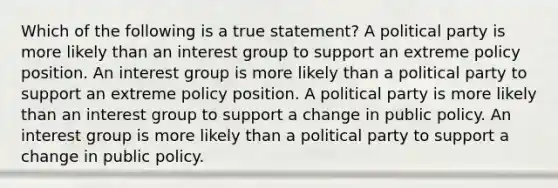 Which of the following is a true statement? A political party is more likely than an interest group to support an extreme policy position. An interest group is more likely than a political party to support an extreme policy position. A political party is more likely than an interest group to support a change in public policy. An interest group is more likely than a political party to support a change in public policy.