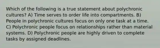 Which of the following is a true statement about polychronic cultures? A) Time serves to order life into compartments. B) People in polychronic cultures focus on only one task at a time. C) Polychronic people focus on relationships rather than material systems. D) Polychronic people are highly driven to complete tasks by assigned deadlines.