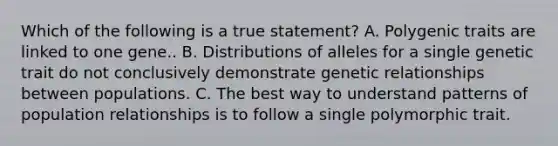 Which of the following is a true statement?​ A. Polygenic traits are linked to one gene..​ B. Distributions of alleles for a single genetic trait do not conclusively demonstrate genetic relationships between populations.​ C. The best way to understand patterns of population relationships is to follow a single polymorphic trait.​