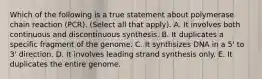 Which of the following is a true statement about polymerase chain reaction (PCR). (Select all that apply). A. It involves both continuous and discontinuous synthesis. B. It duplicates a specific fragment of the genome. C. It synthsizes DNA in a 5' to 3' direction. D. It involves leading strand synthesis only. E. It duplicates the entire genome.