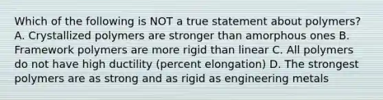 Which of the following is NOT a true statement about polymers? A. Crystallized polymers are stronger than amorphous ones B. Framework polymers are more rigid than linear C. All polymers do not have high ductility (percent elongation) D. The strongest polymers are as strong and as rigid as engineering metals