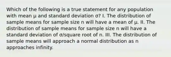 Which of the following is a true statement for any population with mean μ and standard deviation σ? I. The distribution of sample means for sample size n will have a mean of μ. II. The distribution of sample means for sample size n will have a standard deviation of σ/square root of n. III. The distribution of sample means will approach a normal distribution as n approaches infinity.