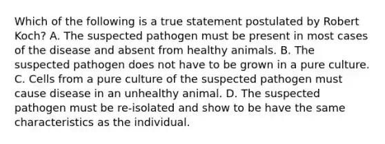 Which of the following is a true statement postulated by Robert Koch? A. The suspected pathogen must be present in most cases of the disease and absent from healthy animals. B. The suspected pathogen does not have to be grown in a pure culture. C. Cells from a pure culture of the suspected pathogen must cause disease in an unhealthy animal. D. The suspected pathogen must be re-isolated and show to be have the same characteristics as the individual.