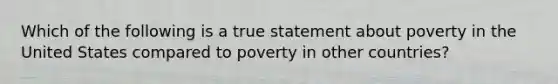 Which of the following is a true statement about poverty in the United States compared to poverty in other countries?