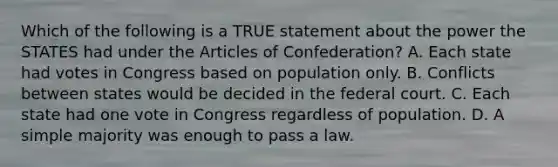 Which of the following is a TRUE statement about the power the STATES had under the Articles of Confederation? A. Each state had votes in Congress based on population only. B. Conflicts between states would be decided in the federal court. C. Each state had one vote in Congress regardless of population. D. A simple majority was enough to pass a law.