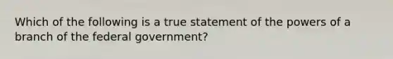 Which of the following is a true statement of the powers of a branch of the federal government?