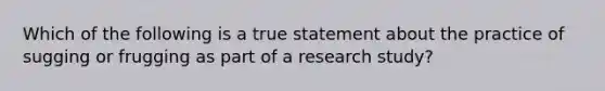 Which of the following is a true statement about the practice of sugging or frugging as part of a research study?