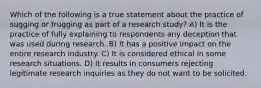 Which of the following is a true statement about the practice of sugging or frugging as part of a research study? A) It is the practice of fully explaining to respondents any deception that was used during research. B) It has a positive impact on the entire research industry. C) It is considered ethical in some research situations. D) It results in consumers rejecting legitimate research inquiries as they do not want to be solicited.