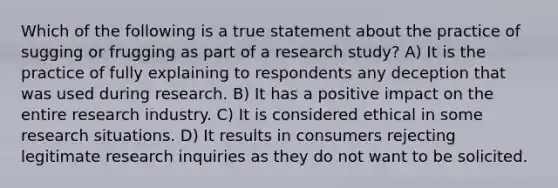 Which of the following is a true statement about the practice of sugging or frugging as part of a research study? A) It is the practice of fully explaining to respondents any deception that was used during research. B) It has a positive impact on the entire research industry. C) It is considered ethical in some research situations. D) It results in consumers rejecting legitimate research inquiries as they do not want to be solicited.