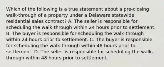 Which of the following is a true statement about a pre-closing walk-through of a property under a Delaware statewide residential sales contract? A. The seller is responsible for scheduling the walk-through within 24 hours prior to settlement. B. The buyer is responsible for scheduling the walk-through within 24 hours prior to settlement. C. The buyer is responsible for scheduling the walk-through within 48 hours prior to settlement. D. The seller is responsible for scheduling the walk-through within 48 hours prior to settlement.