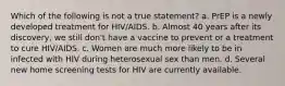 Which of the following is not a true statement? a. PrEP is a newly developed treatment for HIV/AIDS. b. Almost 40 years after its discovery, we still don't have a vaccine to prevent or a treatment to cure HIV/AIDS. c. Women are much more likely to be in infected with HIV during heterosexual sex than men. d. Several new home screening tests for HIV are currently available.